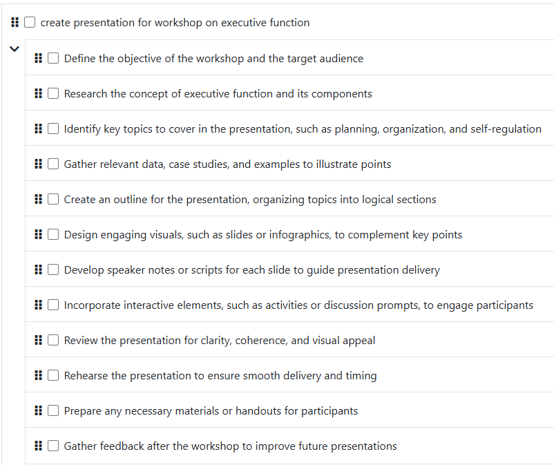 Task: create presentation for workshop on executive function; * Identify the target audience for the workshop; * Research key concepts related to executive function; * Outline the main topics to cover in the presentation; * Gather relevant data, studies, and examples; * Create an engaging title slide; * Design slides for each outlined topic; * Add visuals, such as charts or images, to enhance understanding; * Include case studies or real-life applications; * Create an interactive element, like questions or activities; * Prepare a conclusion slide summarizing key points; * Review and edit the presentation for clarity and flow; * Practice delivering the presentation to ensure smooth execution